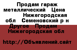 Продам гараж металлический › Цена ­ 25 000 - Нижегородская обл., Семеновский р-н Другое » Продам   . Нижегородская обл.